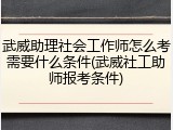 武威助理社会工作师怎么考需要什么条件(武威社工助师报考条件)