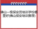 佛山一级保安员培训学校哪里好(佛山保安培训推荐)