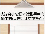 大连会计实操考试指导中心哪里有(大连会计实操考点)