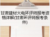 甘肃建材火电环评师报考资格详解(甘肃环评师报考条件)