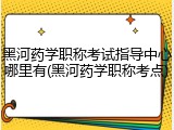 黑河药学职称考试指导中心哪里有(黑河药学职称考点)