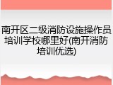 南开区二级消防设施操作员培训学校哪里好(南开消防培训优选)