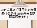 嘉峪关养老护理员怎么考需要什么条件(嘉峪关养老护理员报考条件)