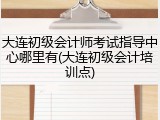 大连初级会计师考试指导中心哪里有(大连初级会计培训点)