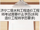济宁二级水利工程造价工程师考试需要什么学历(水利造价工程师学历要求)