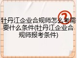 牡丹江企业合规师怎么考需要什么条件(牡丹江企业合规师报考条件)