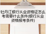 牡丹江银行从业资格证怎么考需要什么条件(银行从业资格报考条件)