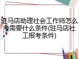 驻马店助理社会工作师怎么考需要什么条件(驻马店社工报考条件)