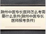 滁州中医专长医师怎么考需要什么条件(滁州中医专长医师报考条件)