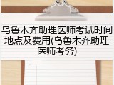 乌鲁木齐助理医师考试时间地点及费用(乌鲁木齐助理医师考务)
