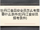 牡丹江食品安全员怎么考需要什么条件(牡丹江食安员报考条件)