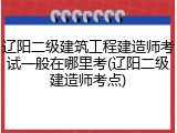 辽阳二级建筑工程建造师考试一般在哪里考(辽阳二级建造师考点)