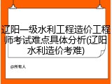 辽阳一级水利工程造价工程师考试难点具体分析(辽阳水利造价考难)