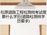 松原道路工程检测师考试需要什么学历(道路检测师学历要求)