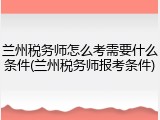 兰州税务师怎么考需要什么条件(兰州税务师报考条件)