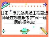甘肃一级民航机场工程建造师证在哪里报考(甘肃一建民航报考点)