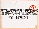 津南区家庭教育指导怎么考需要什么条件(津南区家教指导报考条件)