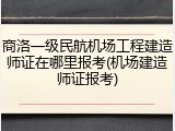 商洛一级民航机场工程建造师证在哪里报考(机场建造师证报考)