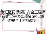 徐汇区初级煤矿安全工程师在哪里学怎么报名(徐汇煤矿安全工程师培训)