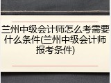 兰州中级会计师怎么考需要什么条件(兰州中级会计师报考条件)