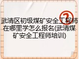 武清区初级煤矿安全工程师在哪里学怎么报名(武清煤矿安全工程师培训)