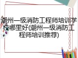 潮州一级消防工程师培训学校哪里好(潮州一级消防工程师培训推荐)