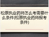 松原执业药师怎么考需要什么条件(松原执业药师报考条件)
