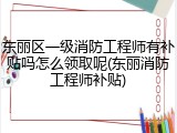 东丽区一级消防工程师有补贴吗怎么领取呢(东丽消防工程师补贴)