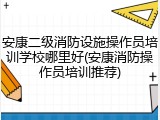 安康二级消防设施操作员培训学校哪里好(安康消防操作员培训推荐)