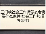 三门峡社会工作师怎么考需要什么条件(社会工作师报考条件)