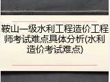 鞍山一级水利工程造价工程师考试难点具体分析(水利造价考试难点)