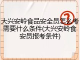 大兴安岭食品安全员怎么考需要什么条件(大兴安岭食安员报考条件)