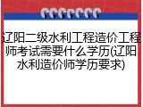 辽阳二级水利工程造价工程师考试需要什么学历(辽阳水利造价师学历要求)