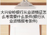 大兴安岭银行从业资格证怎么考需要什么条件(银行从业资格报考条件)