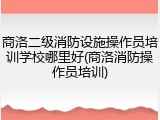 商洛二级消防设施操作员培训学校哪里好(商洛消防操作员培训)