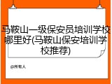 马鞍山一级保安员培训学校哪里好(马鞍山保安培训学校推荐)