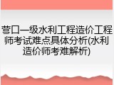 营口一级水利工程造价工程师考试难点具体分析(水利造价师考难解析)