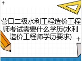 营口二级水利工程造价工程师考试需要什么学历(水利造价工程师学历要求)