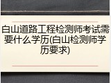 白山道路工程检测师考试需要什么学历(白山检测师学历要求)