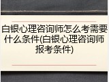 白银心理咨询师怎么考需要什么条件(白银心理咨询师报考条件)