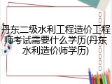 丹东二级水利工程造价工程师考试需要什么学历(丹东水利造价师学历)