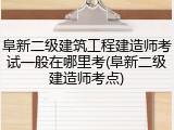 阜新二级建筑工程建造师考试一般在哪里考(阜新二级建造师考点)