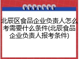 北辰区食品企业负责人怎么考需要什么条件(北辰食品企业负责人报考条件)