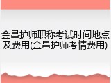 金昌护师职称考试时间地点及费用(金昌护师考情费用)