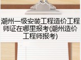 潮州一级安装工程造价工程师证在哪里报考(潮州造价工程师报考)