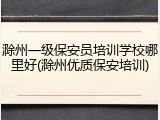 滁州一级保安员培训学校哪里好(滁州优质保安培训)
