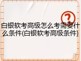 白银软考高级怎么考需要什么条件(白银软考高级条件)
