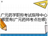 广元药学职称考试指导中心哪里有(广元药师考点在哪)