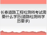 长春道路工程检测师考试需要什么学历(道路检测师学历要求)
