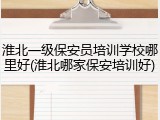 淮北一级保安员培训学校哪里好(淮北哪家保安培训好)